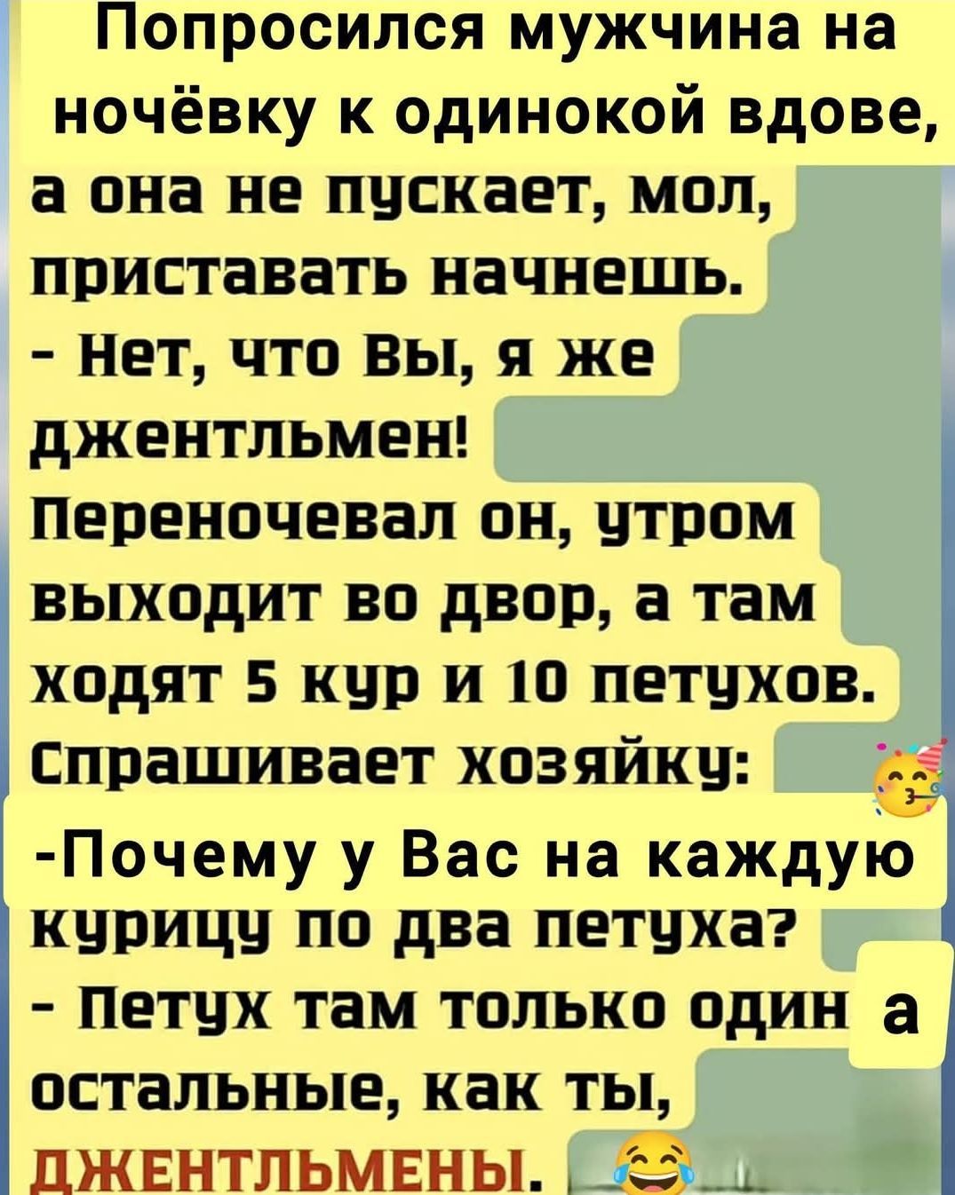 Попросился мужчина на ночёвку к одинокой вдове, а она не пускает, мол, приставать начнешь. - Нет, что вы, я же джентльмен! Переночевал он, утром выходит во двор, а там ходят 5 кур и 10 петухов. Спрашивает хозяйку: - Почему у Вас на каждую курицу по два петуха? - Петух там только один, а остальные, как ты, джентльмены.
