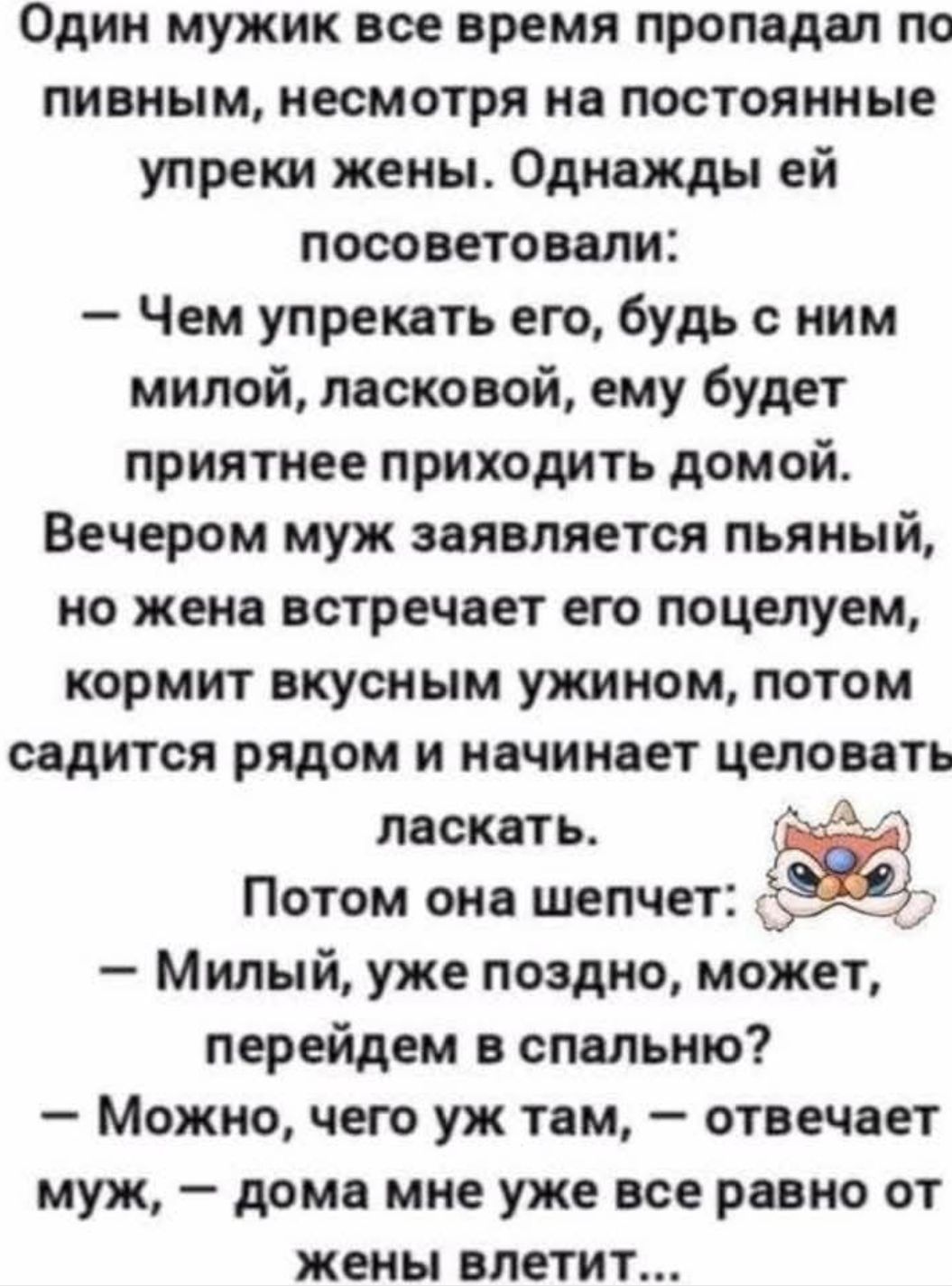 Один мужик все время пропадал по пивным, несмотря на постоянные упреки жены. Однажды ей посоветовали:
— Чем упрекать его, будь с ним милой, ласковой, ему будет приятнее приходить домой.
Вечером муж заявляется пьяный, но жена встречает его поцелуем, кормит вкусным ужином, потом садится рядом и начинает целовать ласкать.
Потом она шепчет:
— Милый, уже поздно, может, перейдем в спальню?
— Можно, чего уж там, — отвечает муж, — дома мне уже все равно от жены влетит...