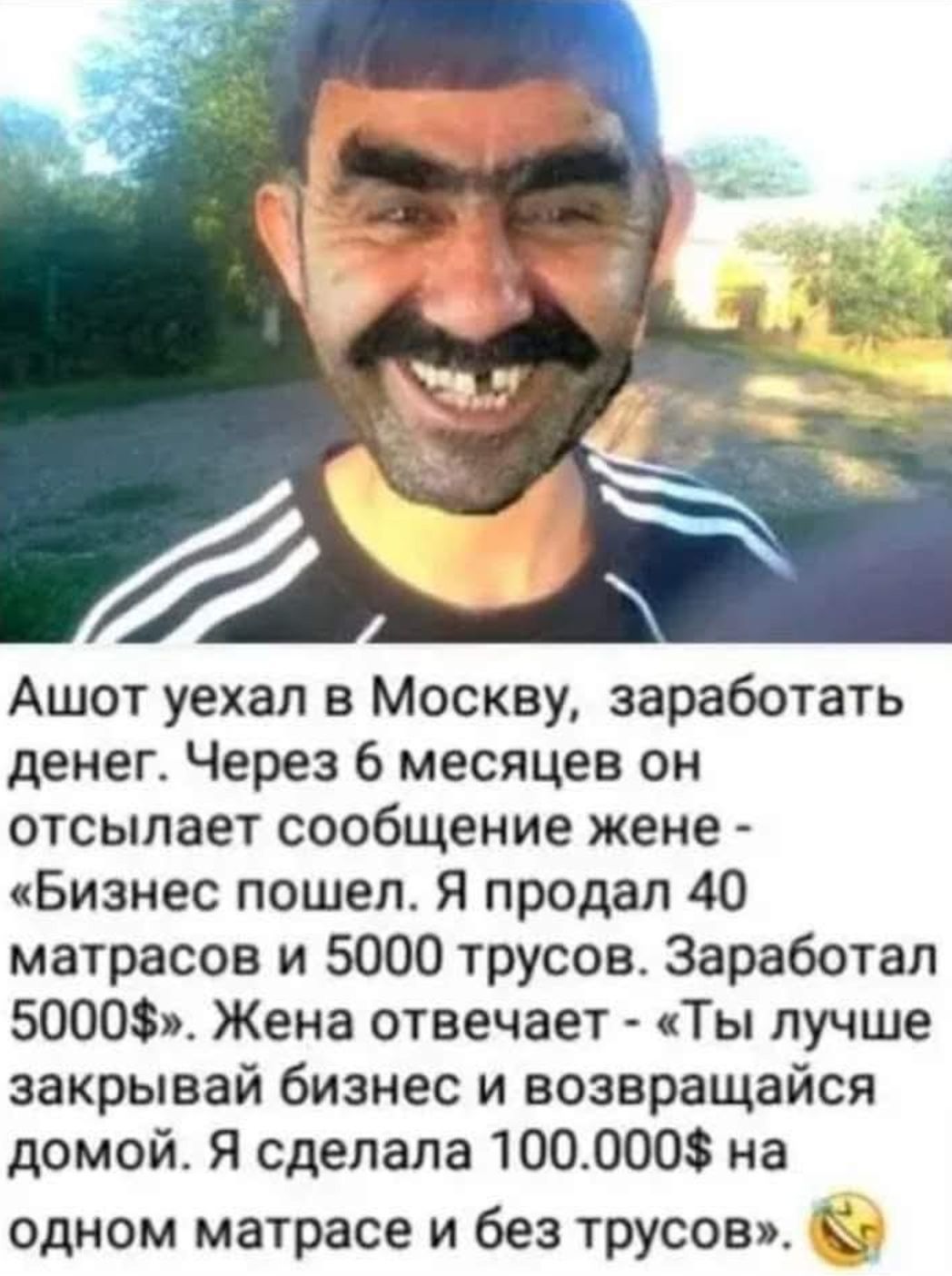 Ашот уехал в Москву, заработать денег. Через 6 месяцев он отсылает сообщение жене - «Бизнес пошел. Я продал 40 матрасов и 5000 трусов. Заработал 5000$». Жена отвечает - «Ты лучше закрывай бизнес и возвращайся домой. Я сделала 100.000$ на одном матрасе и без трусов».