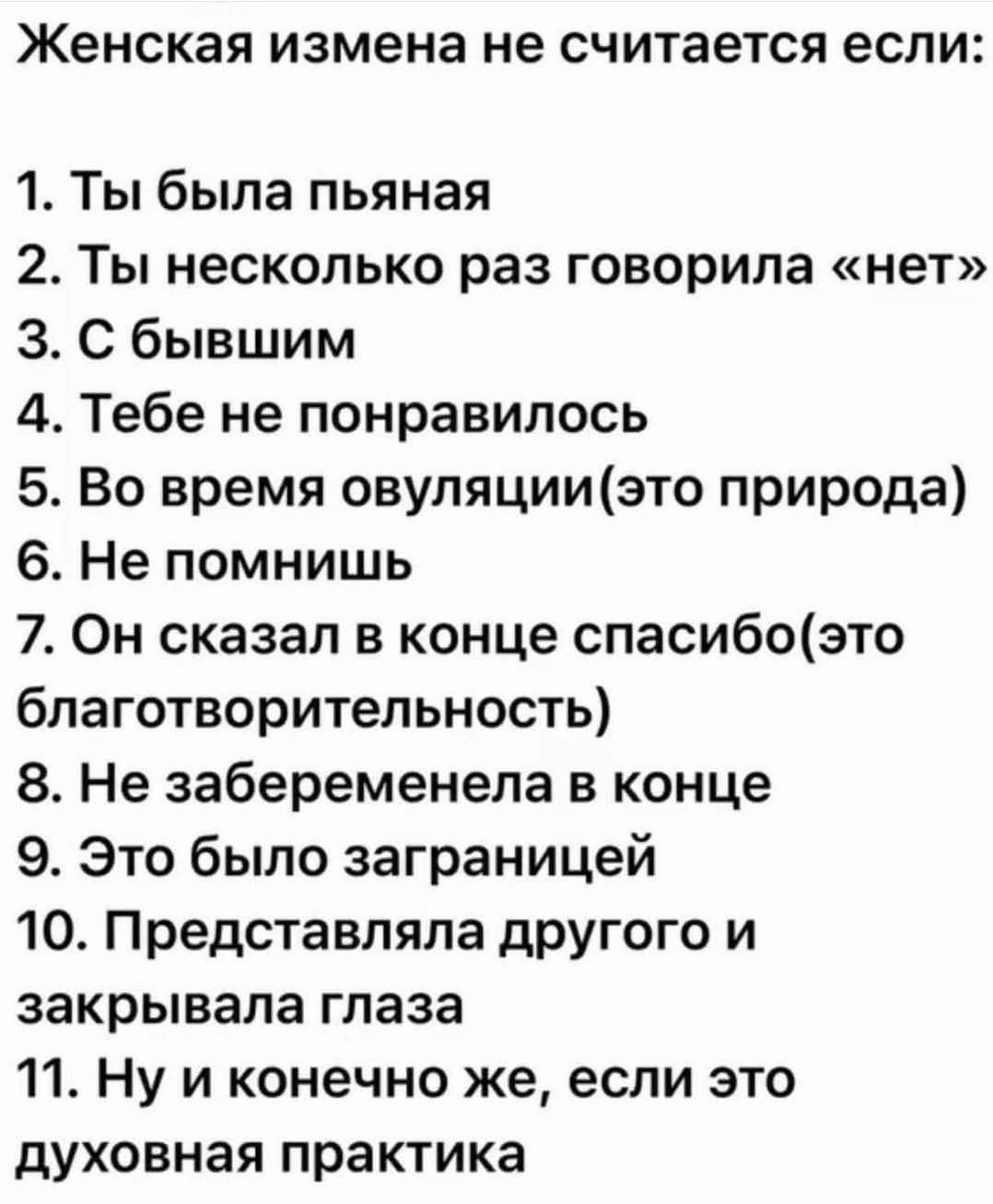 Женская измена не считается если:
1. Ты была пьяная
2. Ты несколько раз говорила «нет»
3. С бывшим
4. Тебе не понравилось
5. Во время овуляции (это природа)
6. Не помнишь
7. Он сказал в конце спасибо (это благотворительность)
8. Не задобрилась в конце
9. Это было за границей
10. Представляла другого и закрывала глаза
11. Ну и конечно же, если это духовная практика