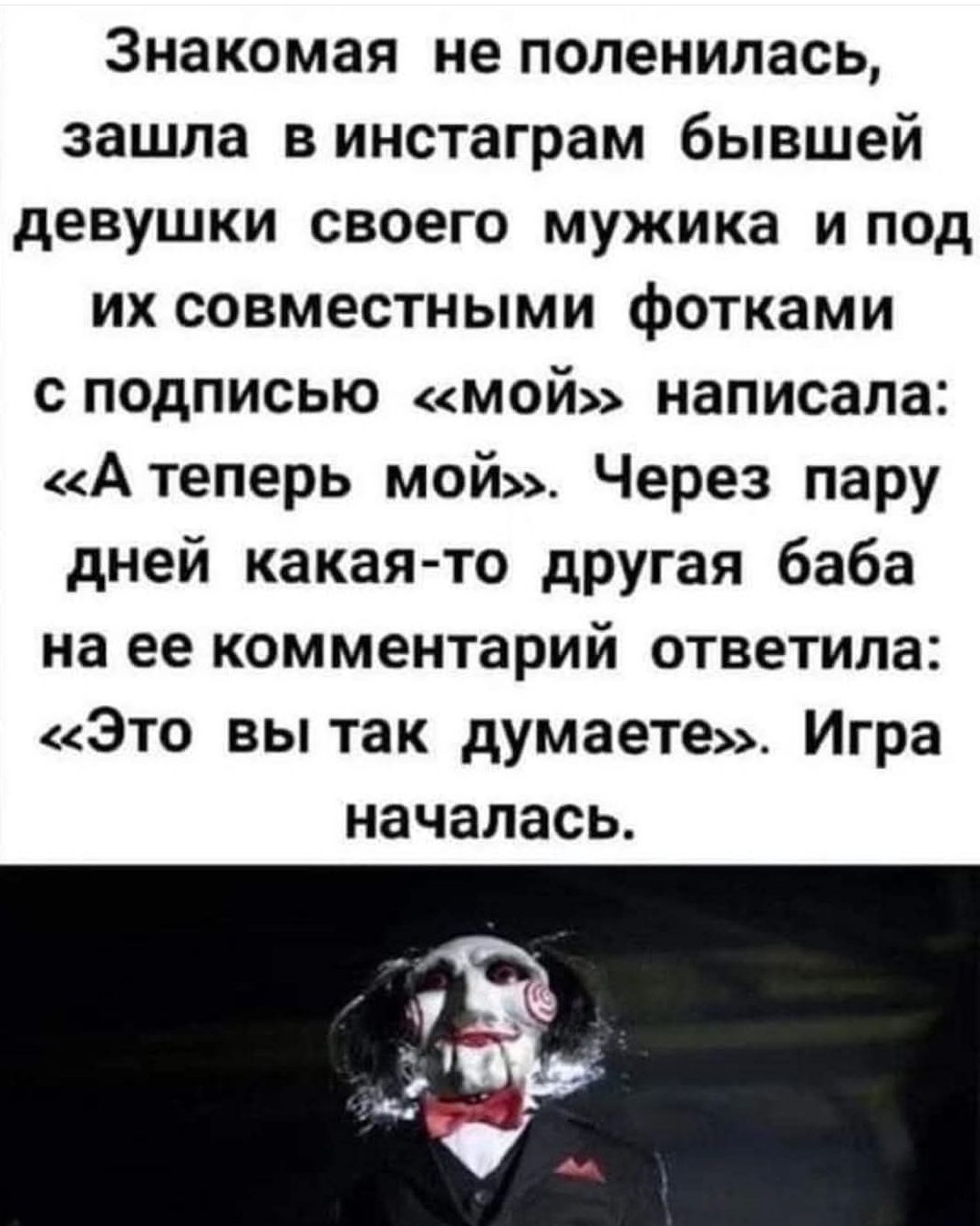 Знакомая не поленилась, зашла в инстаграм бывшей девушки своего мужа и под их совместными фотками с подписью «мой» написала: «А теперь мой». Через пару дней какая-то другая баба на ее комментарий ответила: «Это вы так думаете». Игра началась.