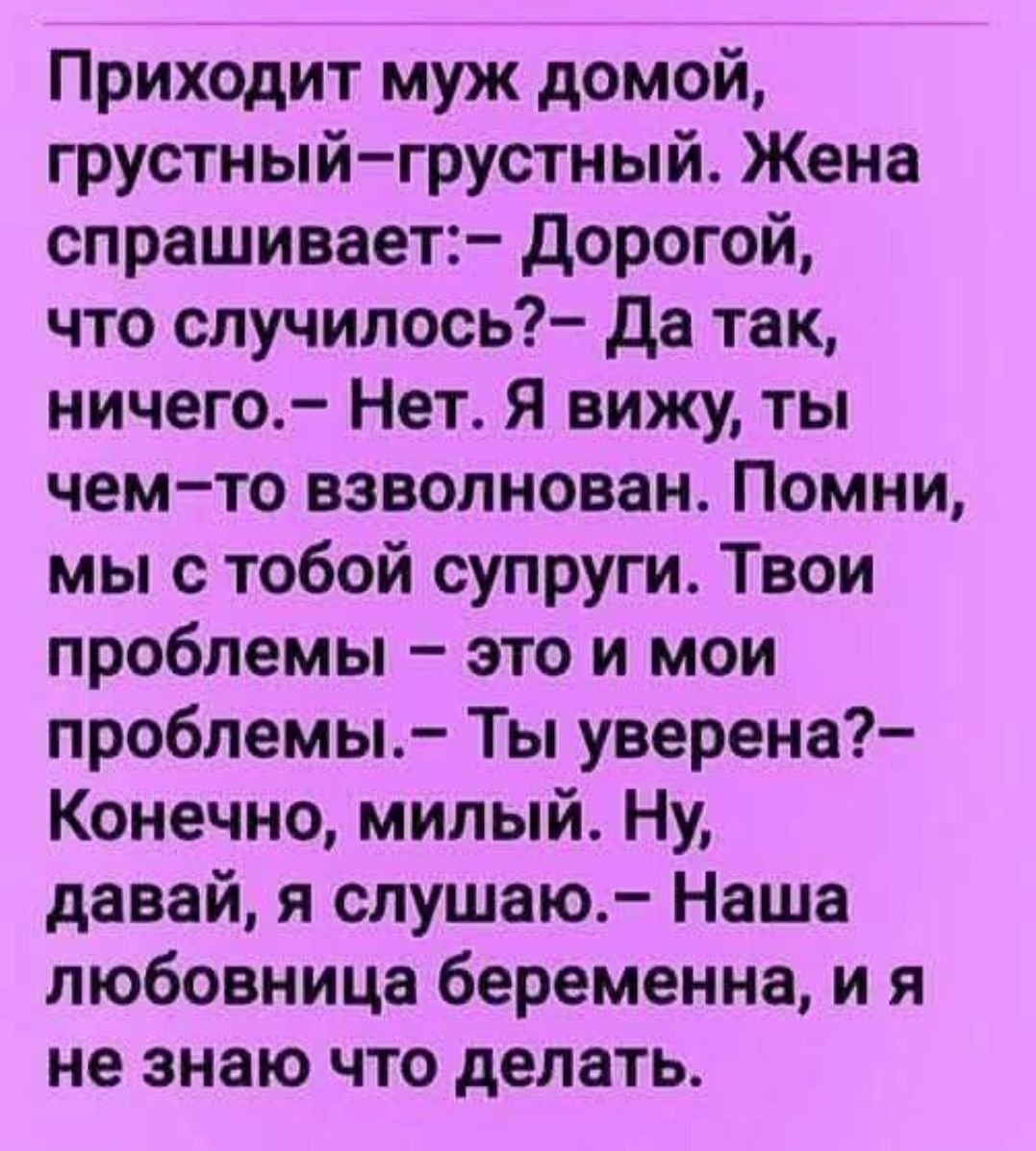 Приходит муж домой, грустный-грустный. Жена спрашивает:– Дорогой, что случилось?– Да так, ничего.– Нет. Я вижу, ты чем-то взволнован. Помни, мы с тобой супруги. Твои проблемы – это и мои проблемы.– Ты уверена?– Конечно, милый. Нну, давай, я слушаю.– Наша любовница беременна, и я не знаю что делать.