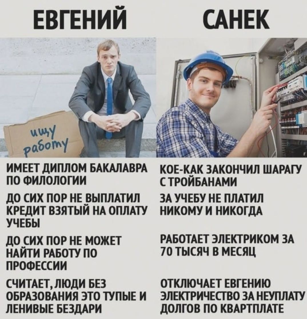 ЕВГЕНИЙ
САНЕК
имеет диплом бакалавра по филологии
до сих пор не выплатил кредит, взятый на оплату учёбы
до сих пор не может найти работу по профессии
считает, люди без образования — это тупые и ленивые бездари

Кое-как закончил шарагу с тройками
за учёбу не платил никому и никогда
работает электриком за 70 тысяч в месяц
отключает Евгению электричество за неуплату долгов по квартплате