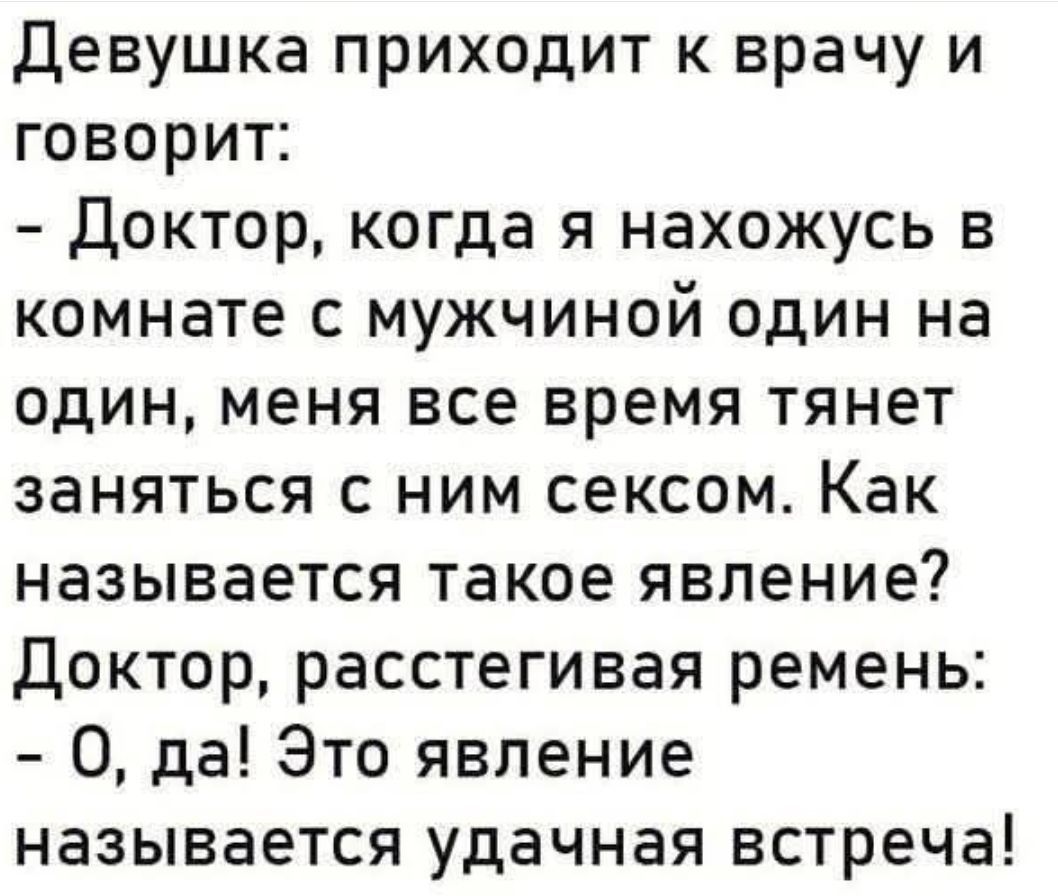 Девушка приходит к врачу и говорит:
- Доктор, когда я нахожусь в комнате с мужчиной один на один, меня все время тянет заняться с ним сексом. Как называется такое явление?
Доктор, расстегивая ремень:
- О, да! Это явление называется удачная встреча!