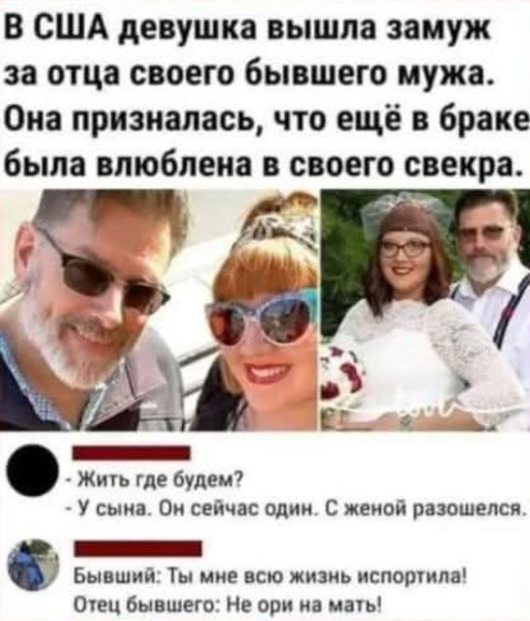 В США девушка вышла замуж за отца своего бывшего мужа. Она призналась, что ещё в браке была влюблена в своего свекра.

- Жить где будем?  
- У сына. Он сейчас один. С женой развёлся.  

Бывший: Ты мне всю жизнь испортила!  
Отец бывшего: не ори на мать!
