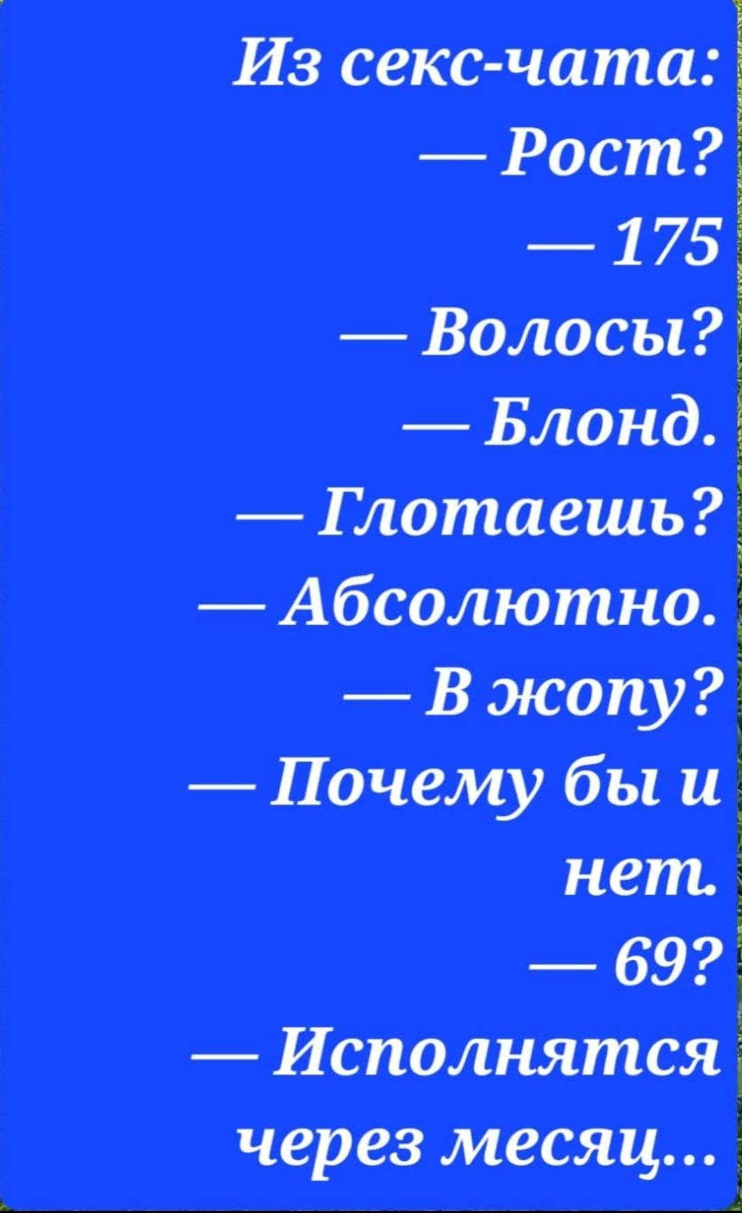 Из секс-чата:
— Рост?
— 175
— Волосы?
— Блонд.
— ГлотАешь?
— Абсолютно.
— В жопу?
— Почему бы и нет.
— 69?
— Исполнятся через месяц...