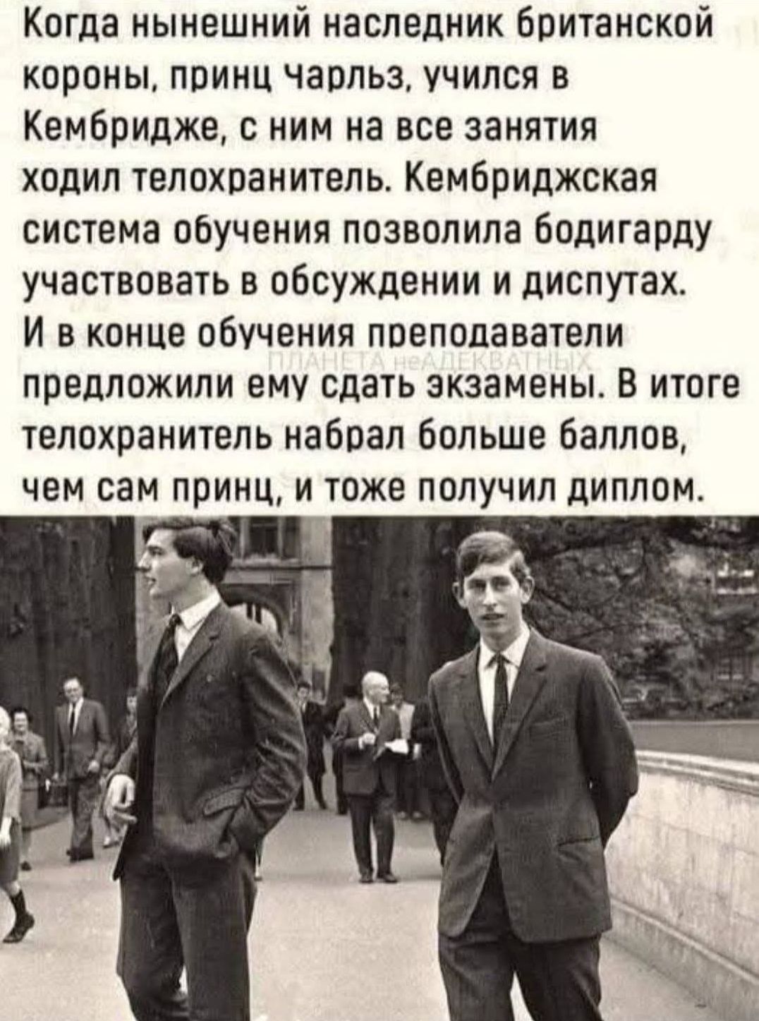 Когда нынешний наследник британской короны, принц Чарльз, учился в Кембридже, с ним на все занятия ходил телохранитель. Кембриджская система обучения позволила бодигарду участвовать в обсуждении и диспутах. И в конце обучения преподаватели предложили ему сдать экзамены. В итоге телохранитель набрал больше баллов, чем сам принц, и тоже получил диплом.
