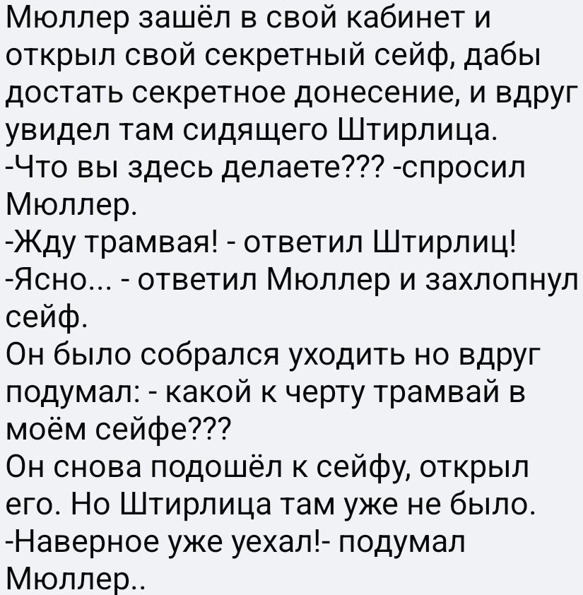 Мюллер зашёл в свой кабинет и открыл свой секретный сейф, дабы достать секретное донесение, и вдруг увидел там сидящего Штирлица.
- Что вы здесь делаете??? - спросил Мюллер.
- Жду трамвая! - ответил Штирлиц!
- Ясно... - ответил Мюллер и захлопнул сейф.
Он было собирался уходить, но вдруг подумал: - какой к черту трамвай в моём сейфе???
Он снова подошёл к сейфу, открыл его. Но Штирлица там уже не было.
- Наверное, ушёл! - подумал Мюллер..