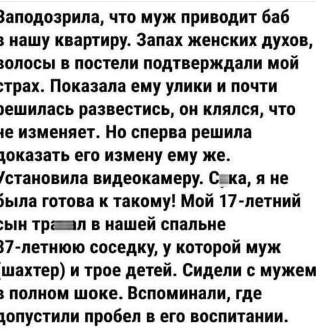 Заподозрила, что муж приводит баб в нашу квартиру. Запах женских духов, волосы в постели подтверждали мой страх. Показала ему улики и почти решилась развестись, он клялся, что не изменяет. Но сперва решила доказать его измену ему же. Установила видеокамеру. Сука, я не была готова к такому! Мой 17-летний сын тр*****л в нашей спальне 37-летнюю соседку, у которой муж и трое детей. Сидели с мужем в полном шоке. Вспоминали, где допустили пробел в его воспитании.