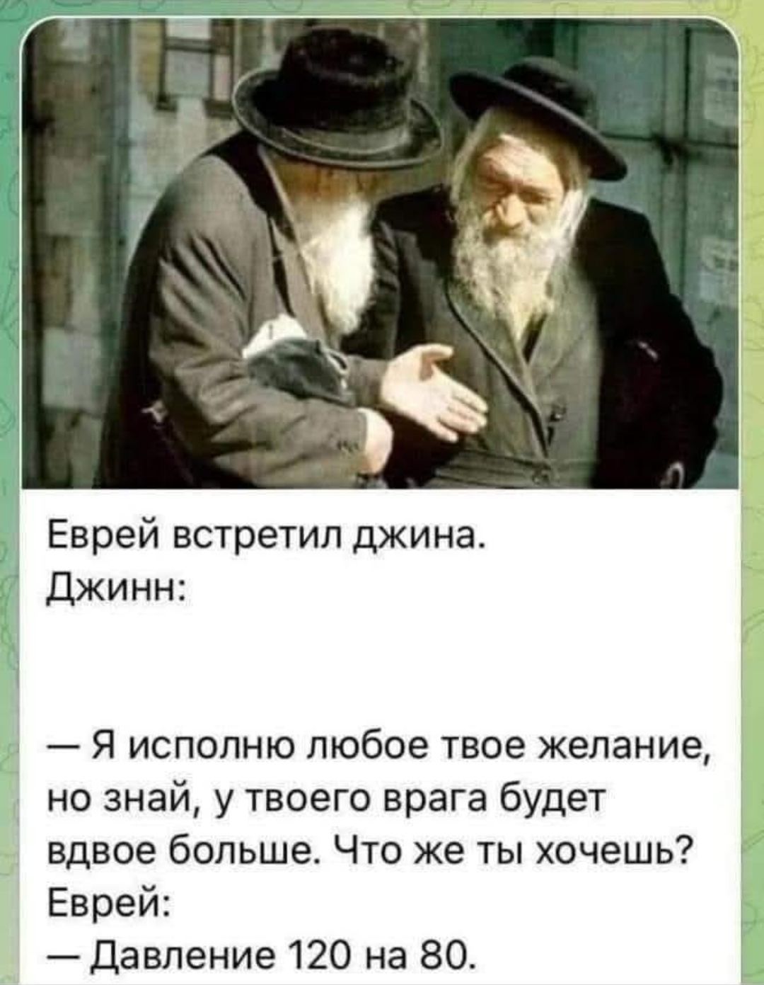 Еврей встретил джина.
Джинн:
— Я исполню любое твое желание, но знай, у твоего врага будет вдвое больше. Что же ты хочешь?
Еврей:
— Давление 120 на 80.