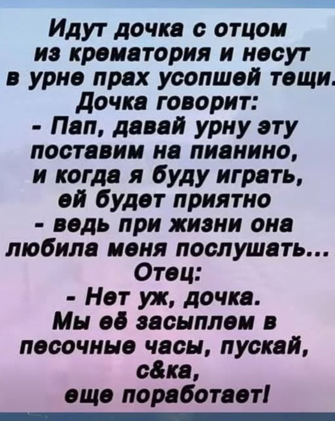 Идут дочка с отцом из крематория и несут в urn прах усопшей тещи. Дочка говорит: - Пап, давай урну эту поставим на пианино, и когда я буду играть, ей будет приятно - ведь при жизни она любила меня послушать... Отец: - Нет уж, дочка. Мы её засыплем в песочные часы, пускай, с#$ка, еще поработает!