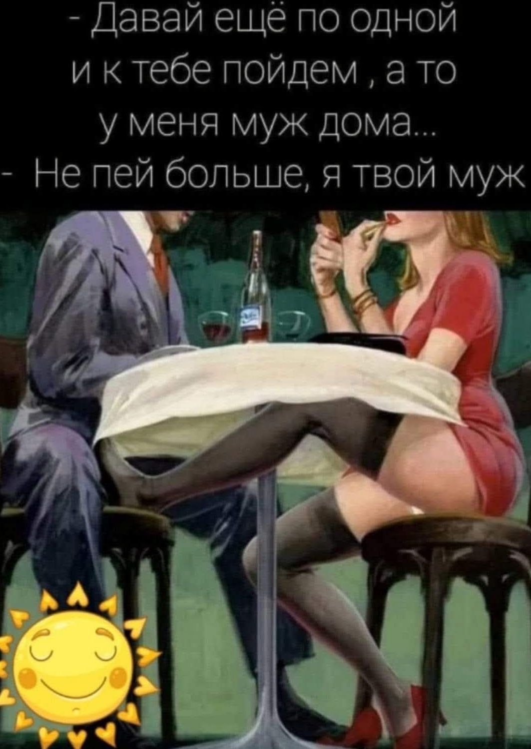 Давай ещё по одной и к тебе пойдем, а то у меня муж дома... Не пей больше, я твой муж.