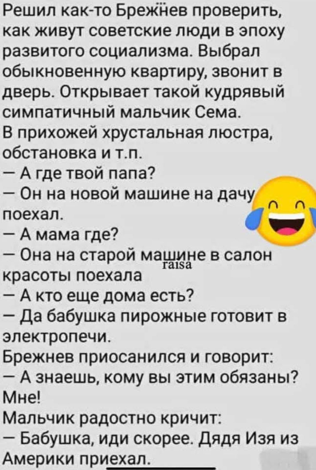 Решил как-то Брежнев проверить, как живут советские люди в эпоху развитого социализма. Выбрал обыкновенную квартиру, звонит в двер. Открывает такой кудрявый симпатичный мальчик Семя. В прихожей хрустальная люстра, обстановка и т.п.
— А где твой папа?
— Он на новой машине на дачу поехал.
— А мама где?
— Она на старой машине в салон красоты поехала.
— А кто еще дома есть?
— Да бабушка пирожки готовит в электропечи.
Брежнев присоединился и говорит:
— А знаешь, кому вы этим обязаны? Мне!
Мальчик радостно кричит:
— Бабушка, иди скорее. Дядя Изя из Америки приехал!
