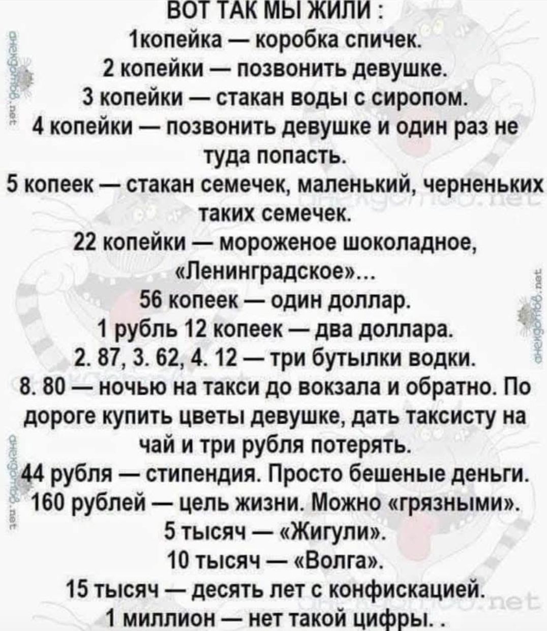 ВООТ ТАК МЫ ЖИЛИ :
1 копейка — коробка спичек.
2 копейки — позвонить девушке.
3 копейки — стакан воды с сиропом.
4 копейки — позвонить девушке и один раз не туда попасть.
5 копеек — стакан семечек, маленький, черненьких таких семечек.
22 копейки — мороженое шоколадное, 