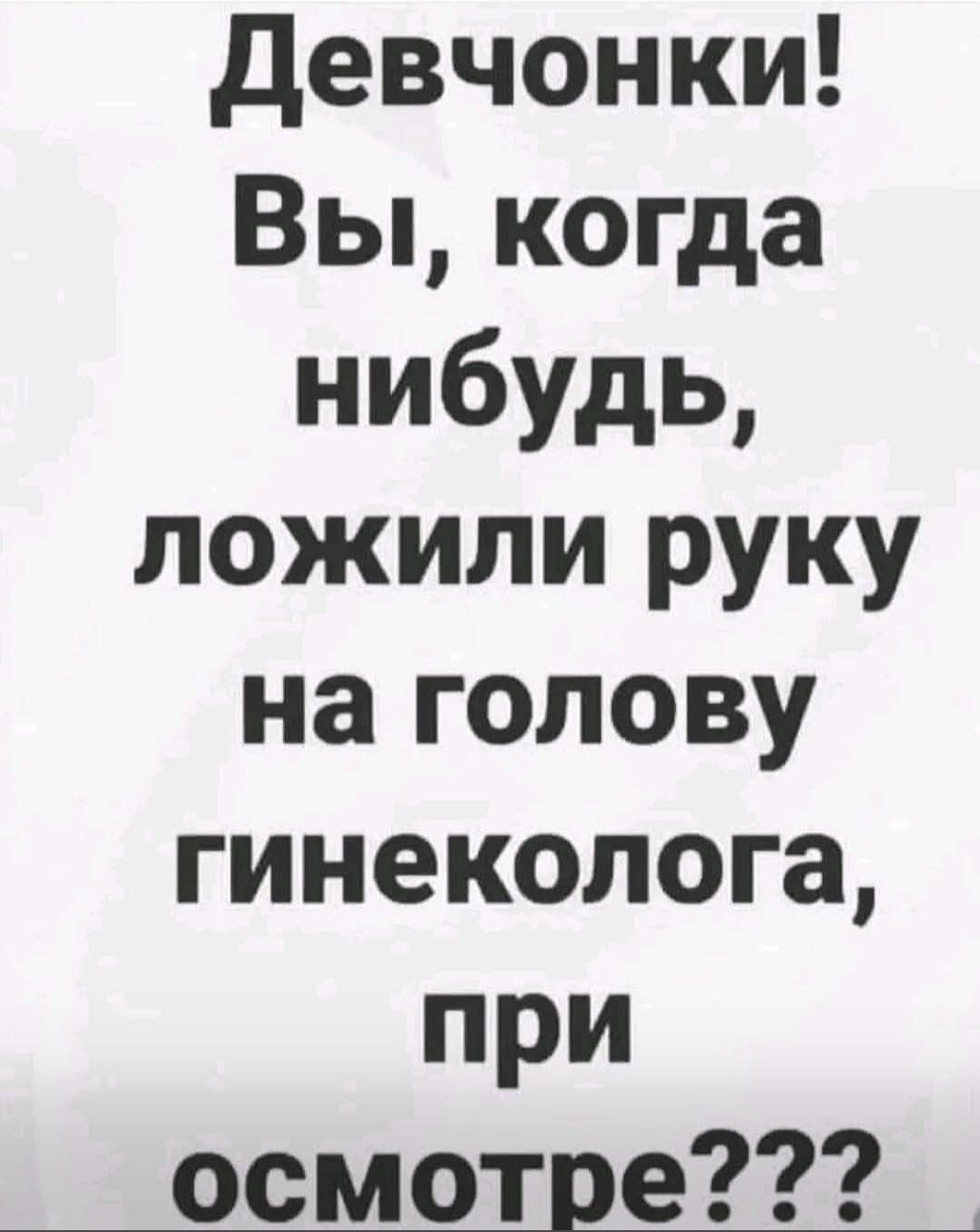 Девчонки! Вы, когда нибудь, ложили руку на голову гинеколога, при осмотре???