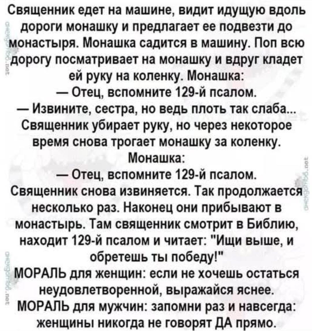 Священник едет на машине, видит идущую вдоль дороги монахшу и предлагает её подвезти до монастыря. Монашка садится в машину. Поп всю дорогу посматривает на монашку и друг кладет ей руку на коленку. Монашка: «Отец, вспомните 129-й псалом.» — Священник: «Извините, сестра, но ведь плоть так слабa...» Через некоторое время снова касается монашку за коленку. Наконец они прибывают в монастырь. Там священник смотрит в Библию, находит 129-й псалом и читает: «Ищи выше, и обретешь победу!» МОРАЛЬ для женщин: если не хочешь остаться неудовлетворённой, выражайся яснее. МОРАЛЬ для мужчин: запомни раз и навсегда: женщины никогда не говорят ДА прямо.