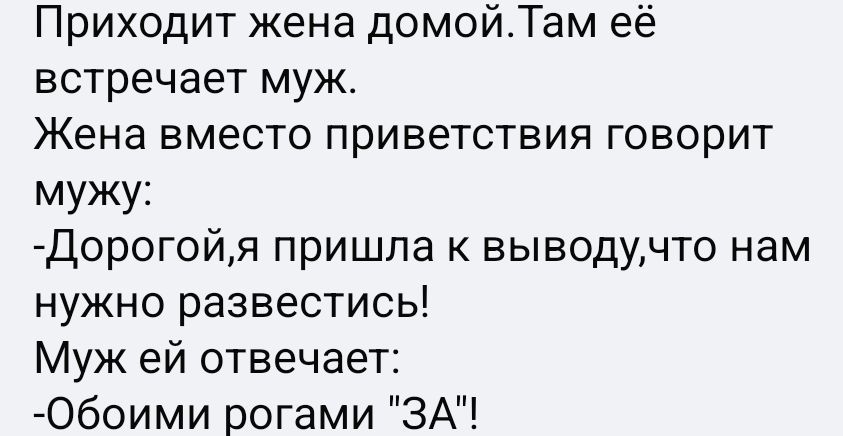 Приходит жена домой. Там её встречает муж. Жена вместо приветствия говорит мужу: -Дорогой,я пришла к выводу,что нам нужно развестись! Муж ей отвечает: -Обои рогами 'ЗА'!