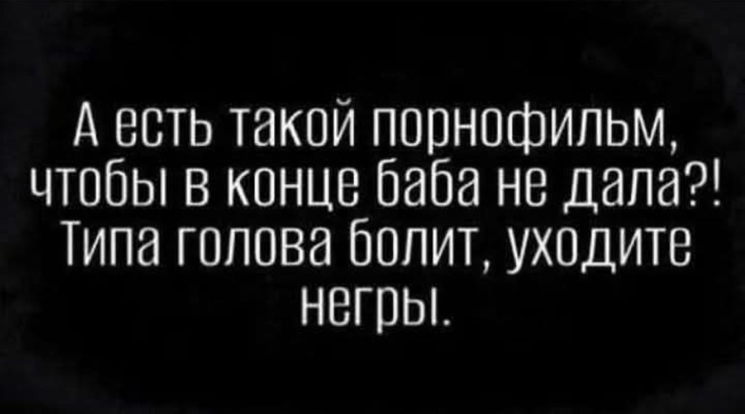 А есть такой порнофильм, чтобы в конце баба не дала?! Типа голова болит, уходите негры.