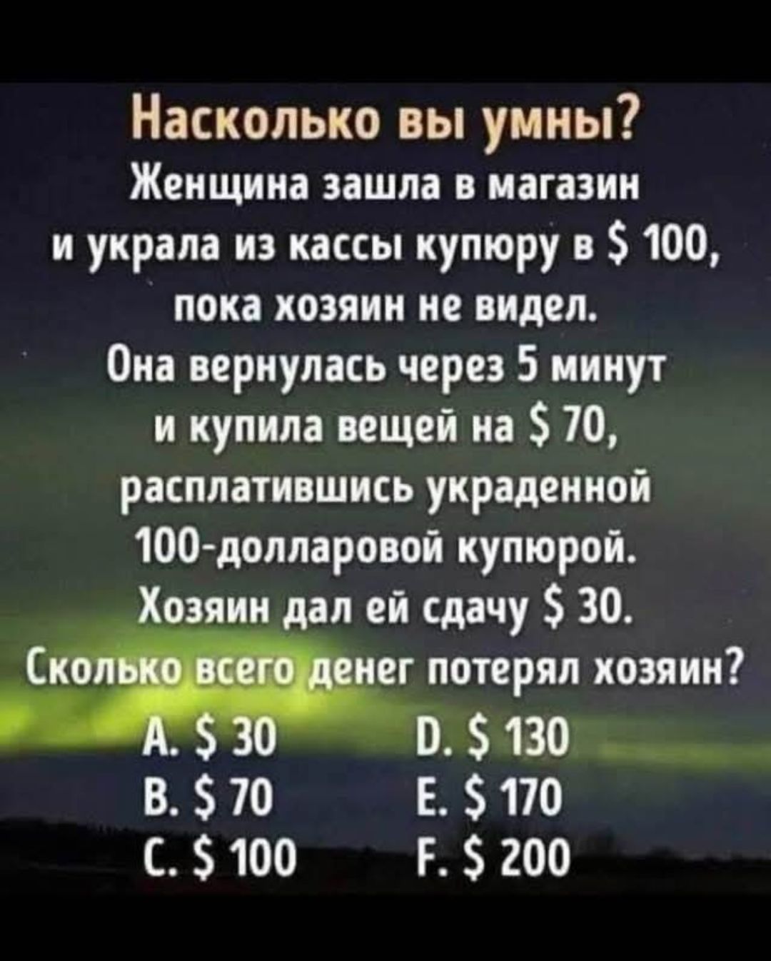 Насколько вы умны? Женщина зашла в магазин и украла из кассы купюру в $100, пока хозяин не видел. Она вернулась через 5 минут и купила вещи на $70, расплатившись украденной 100-долларовой купюрой. Хозяин дал ей сдачу $30. Сколько всего денег потерял хозяин? A. $30 B. $70 C. $100 D. $130 E. $170 F. $200