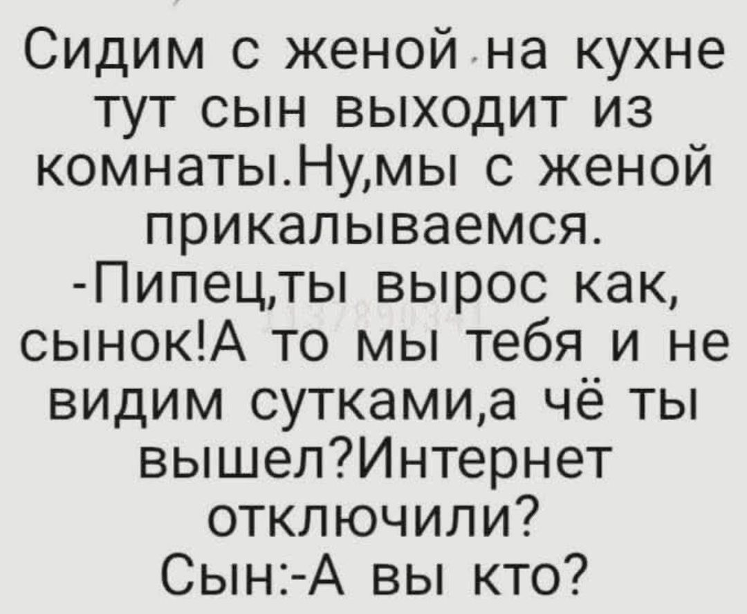 Сидим с женой на кухне. Тут сын выходит из комнаты. Мы с женой прикалываемся. -Пипец, ты вырос как, сынок! А то мы тебя и не видим сутками, а чё ты вышел? Интернет отключили? Сын: -А вы кто?