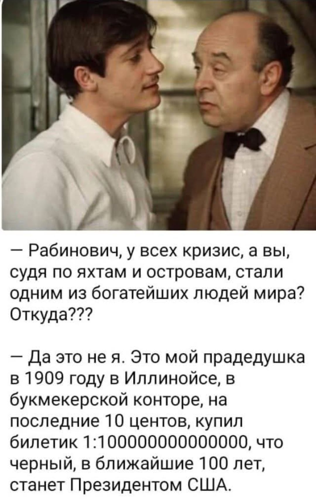 — Рабинович, у всех кризис, а вы, судя по яхтам и островам, стали одним из богатейших людей мира? Откуда???
— Да это не я. Это мой прадедушка в 1909 году в Иллинойс, в букмекерской конторе, на последние 10 центов, купил билетик 1:100000000000000, что черный, в ближайшие 100 лет, станет Президентом США.