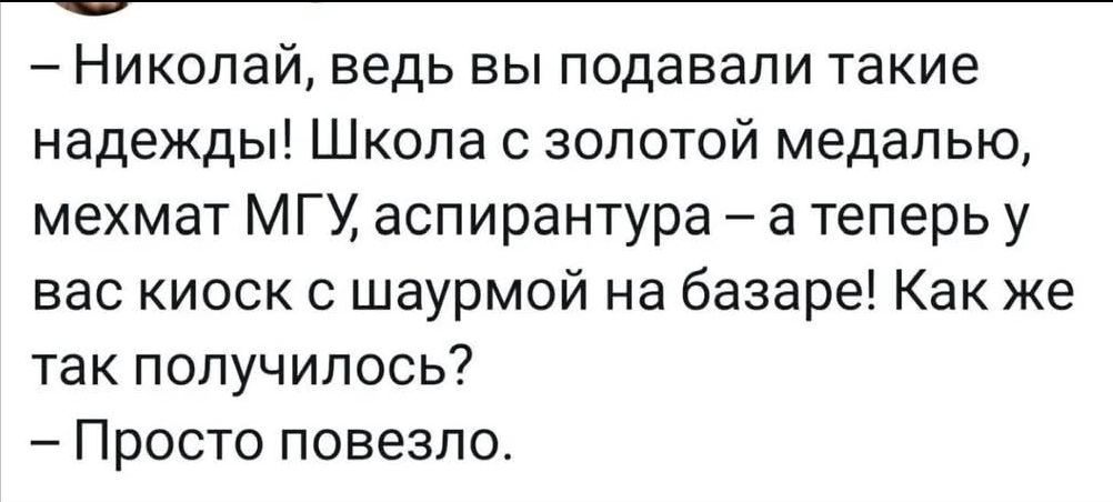 – Николай, ведь вы подавали такие надежды! Школа с золотой медалью, мехмат МГУ, аспирантура – а теперь у вас киоск с шаурмой на базаре! Как же так получилось?
– Просто повезло.