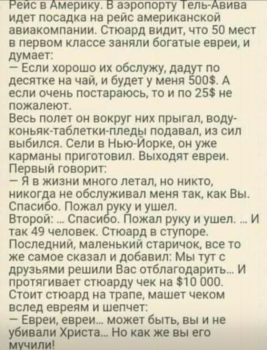 Рейс в Америку. В аэропорту Тель-Авива идет посадка на рейс американской авиакомпанией. Стоял видит, что 50 мест в первом классе заняли богатые евреи, и думает: — Если хорошо их обслужу, дадут по десятке на чай, и будет у меня 500$. А если очень постараюсь, то и по 25$ не пожалеют. Весь полет он вокруг них прыгал, водку-таблетки-пил бы подавал, из сил выжил. Выходят евреи. Первый говорит: — Я в жизни много летал, но никого не обслуживал так, как Вы. Спасибо. Пожал руку и ушел. Второй: — Спасибо. Пожал руку и ушел. ...