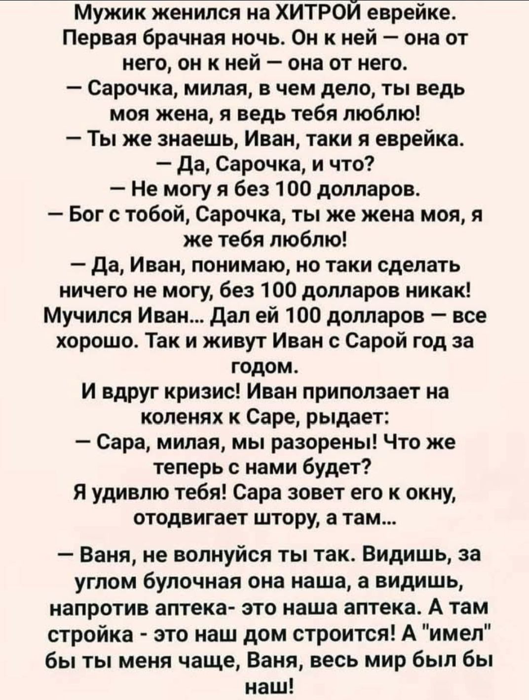 Мужик женился на хитрой еврейке. Первая брачная ночь. Она от него — он от неё. — Сарочка, милая, в чем дело, ты ведь моя жена. — Ты же знаешь, Иван. — Да, Сарочка, и что? — Не могу без 100 долларов. — Бог с тобой, ты же жена моя. Иван дал ей 100 долларов — всё хорошо. Так и живут Иван с Сарой год за годом. И вдруг кризис!