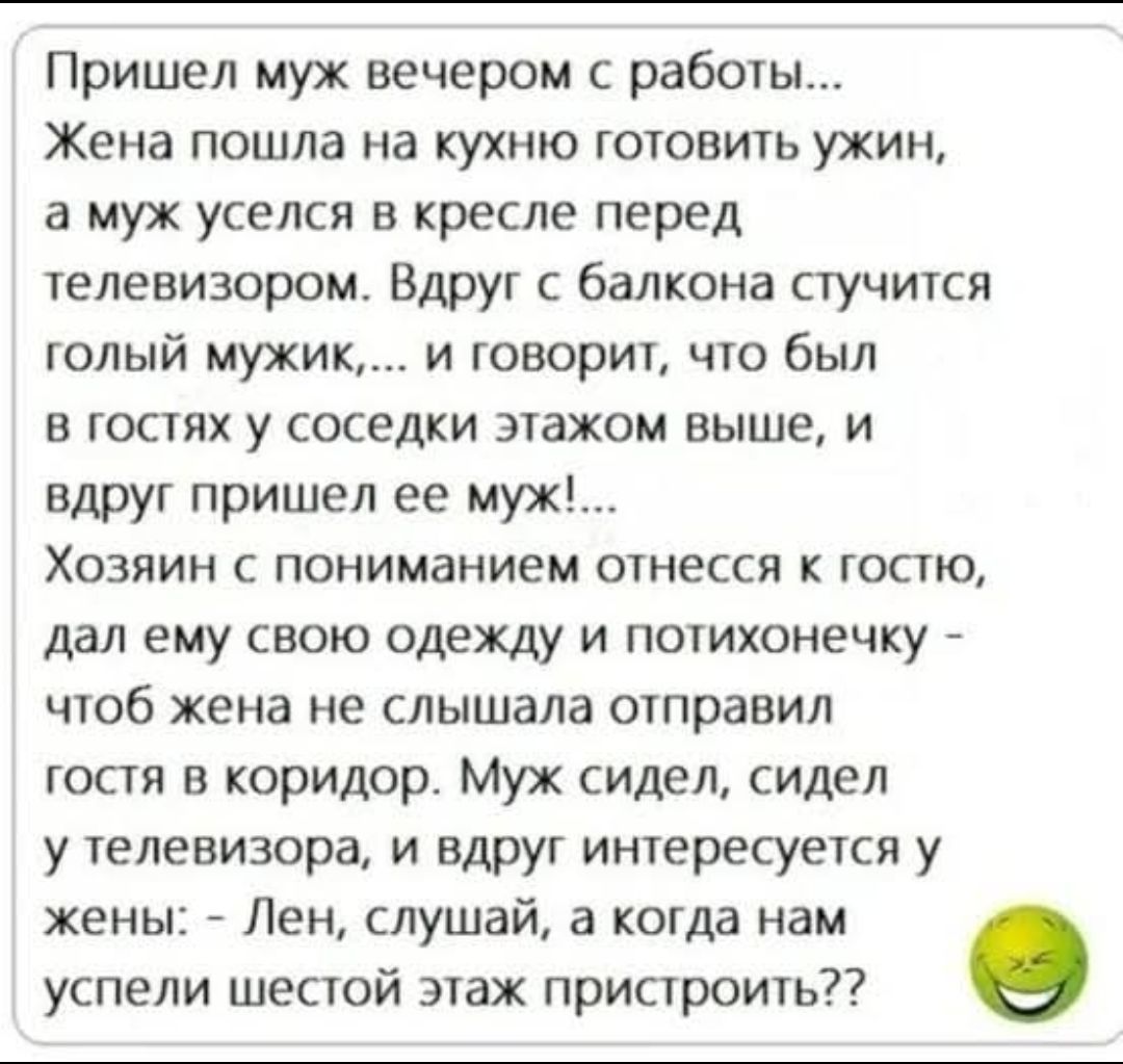 Пришел муж вечером с работы... Жена пошла на кухню готовить ужин, а муж сел в кресле перед телевизором. Вдруг с балкона стучится голый мужик и говорит, что был в гостях у соседки этажом выше, и вдруг пришел ее муж! Хозяин с пониманием отнесся к гостю, дал ему одежду и потихонечку — чтоб жена не слышала — отправил гостя в коридор. Муж сидел у телевизора, и вдруг интересуется у жены: - Лен, слушай, а когда нам успели шестой этаж пристроить??
