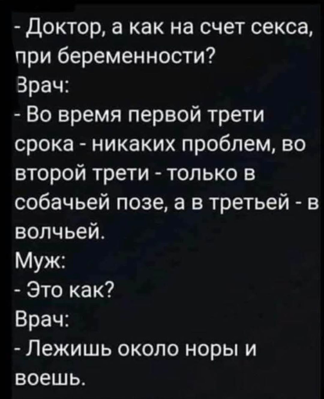 - Доктор, а как на счёт секса, при беременности?\nВрач: - Во время первой трети срока - никаких проблем, во второй трети - только в собачьей позе, а в третьей - в волчьей.\nМуж: - Это как?\nВрач: - Лежишь около норы и воешь.