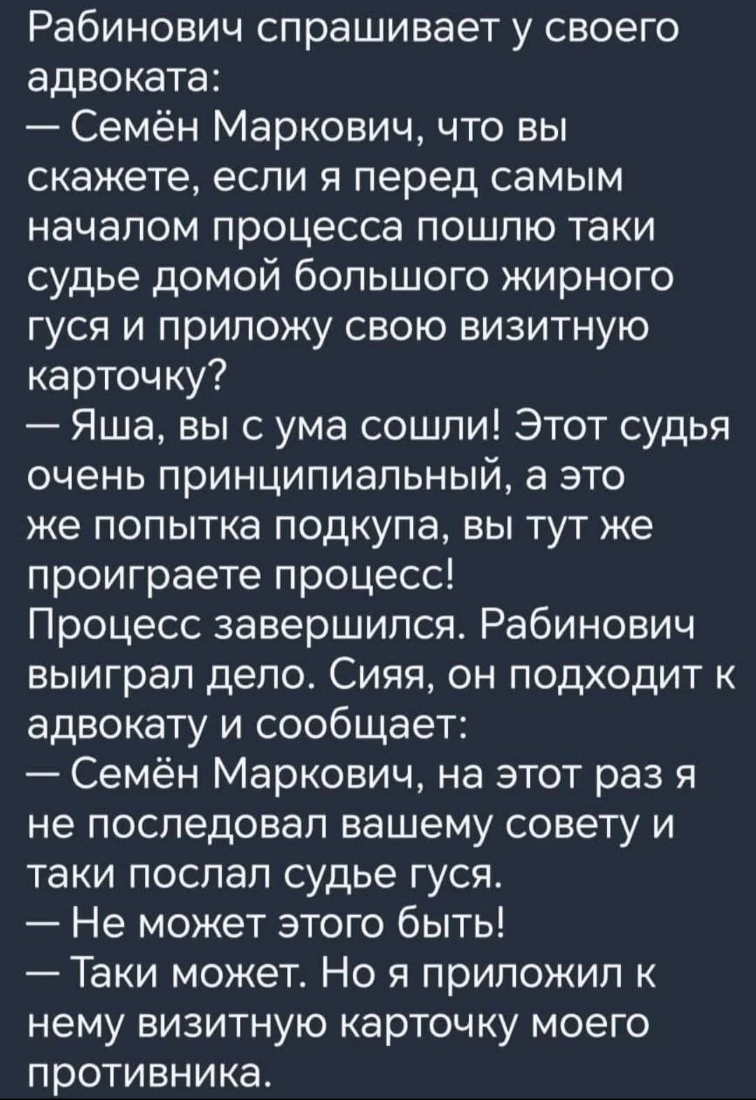 Рабинович спрашивает у своего адвоката: — Семён Маркович, что вы скажете, если я перед самым началом процесса пойду домой к жирному гусю и приложу свою визитную карточку? — Яша, вы с ума сошли! Этот судья очень принципиальный, а это же попытка подкупа, вы тут же проиграете процесс! Процесс завершился. Рабинович выиграл дело. Сияя, он подходит к адвокату и сообщает: — Семён Маркович, на этот раз я не последовал вашему совету и таки послал судье гуся. — Не может этого быть! — Такой может. Но я приложил к нему визитную карточку моего противника.