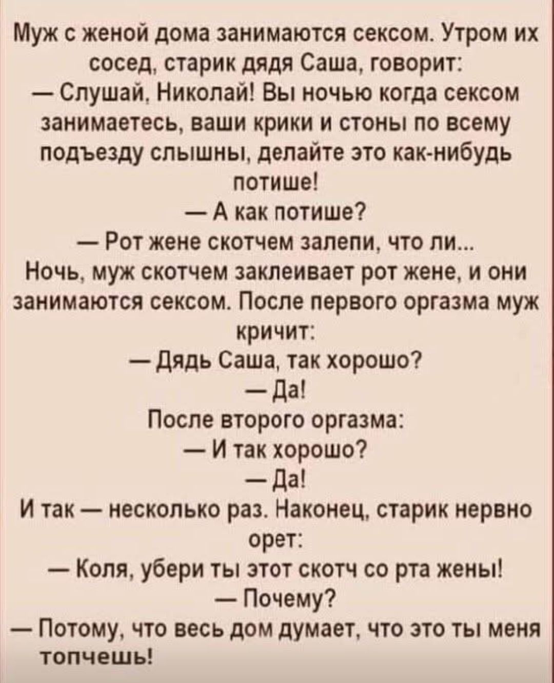 Муж с женой дома занимаются сексом. Утром их сосед, старик дядя Саша, говорит: — Спрашай, Николай! Вы ночью когда сексом занимаетесь, ваши крики и стоны по всему подъезду слышны, делайте это как-нибудь потише! — А как потише? — Рот жене скотчем залепи. Ночь, муж скотчем заливает рот жене, и они занимаются сексом. После первого оргазма муж кричит: — Дядь Саша, так хорошо? — Да! После второго оргазма: — И так хорошо? — Да! И так — несколько раз. Наконец, старик нервно орет: — Коля, убери ты этот скотч со рта жены! — Почему? — Потому, что весь дом думает, что это ты меня топчешь!