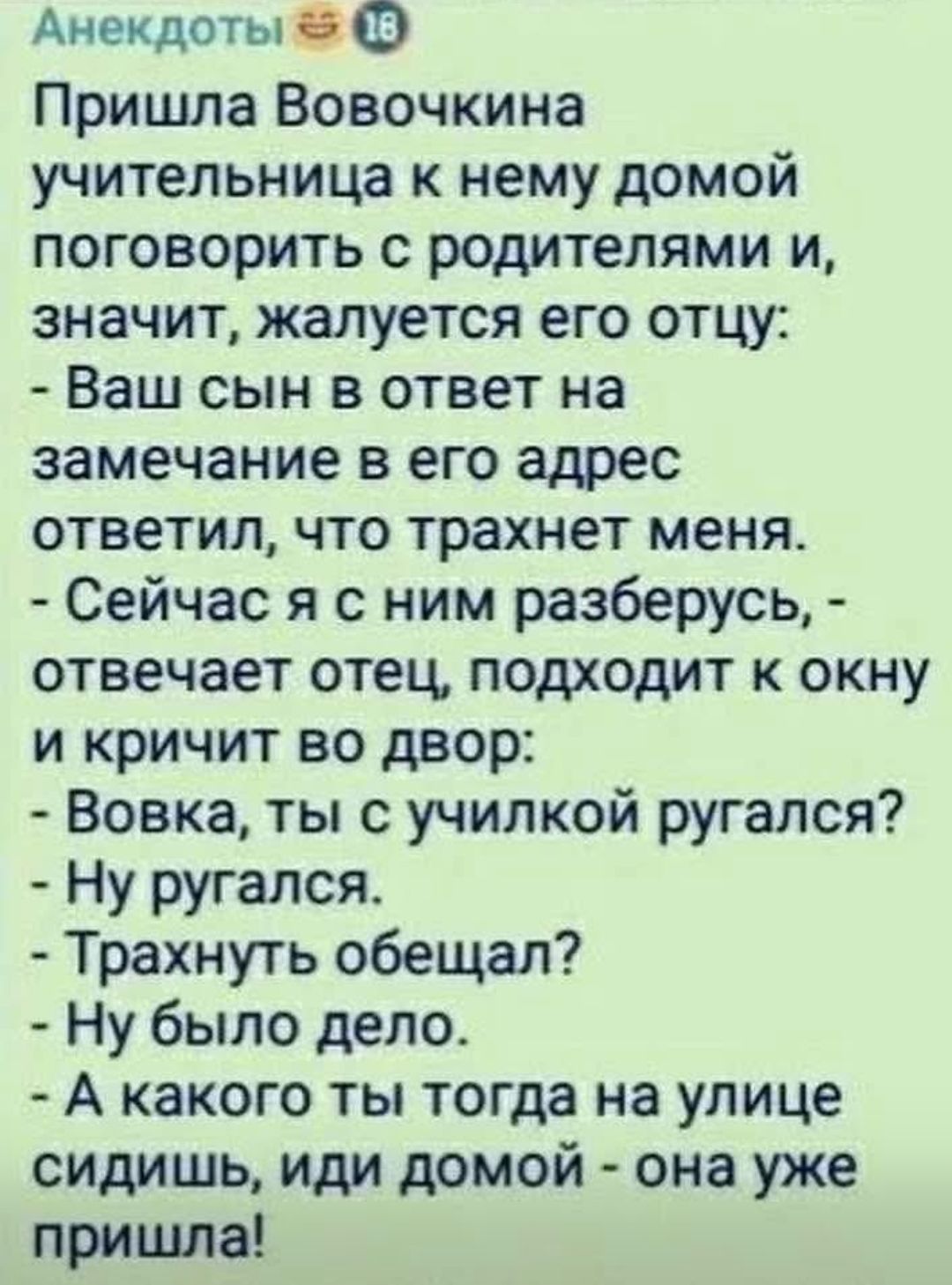 Пришла Вовочка к учительнице домой поговорить с родителями и, значит, жалуется отцу: - Ваш сын в ответ на замечание в адрес ответил, что трахнет меня. - Сейчас разберусь, - отвечает отец, подходит к окну и кричит во двор: - Вовка, ты с училкой ругался? - Ну ругался. - Трахнуть обещал? - Ну было дело. - А какого ты тогда на улице сидишь, иди домой — она уже пришла!