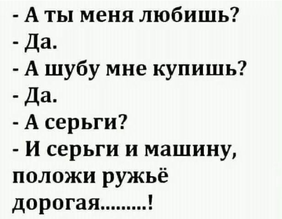- А ты меня любишь?
- Да.
- А шубу мне купишь?
- Да.
- А серьги?
- И серьги и машину, положи ружьё дорогая......!