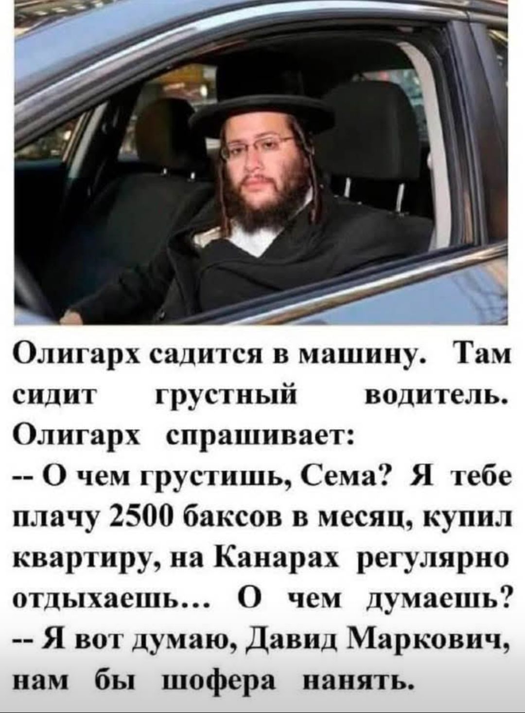 Олигарх садится в машину. Там сидит грустный водитель. Олигарх спрашивает: -- О чём грустишь, Сема? Я тебе плачу 2500 баксов в месяц, купил квартиру, на Канарах регулярно отдыхаешь... О чём думаешь? -- Я вот думаю, Давид Маркович, нам бы шофера нанять.