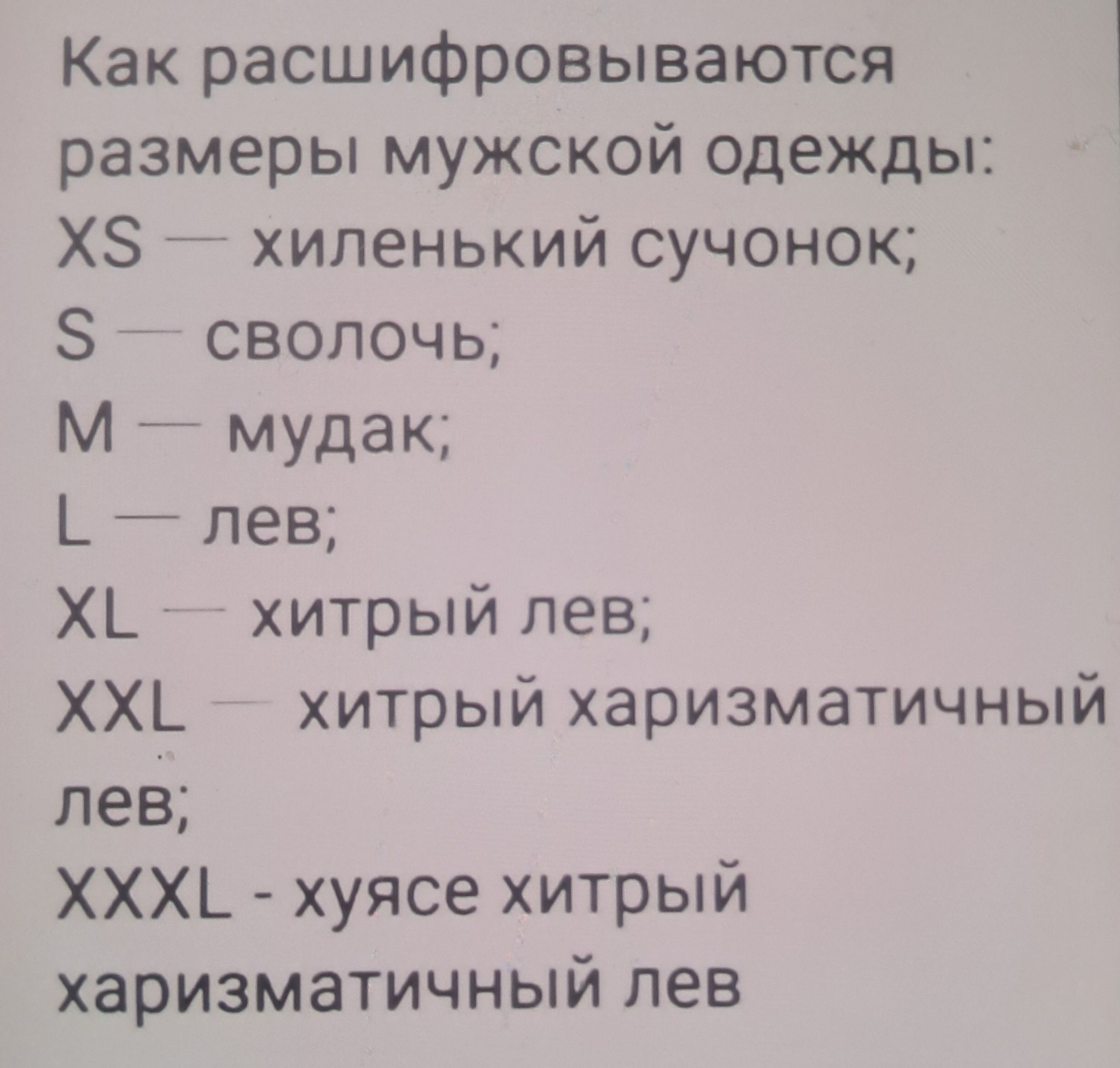 Как расшифровываются размеры мужской одежды:
XS — хиленький сучонок;
S — сволочь;
M — мудак;
L — лев;
XL — хитрый лев;
XXL — хитрый харизматичный лев;
XXXL - хуясе хитрый харизматичный лев