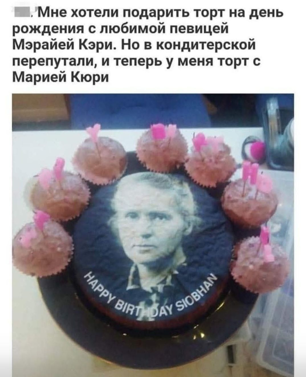 Мне хотели подарить торт на день рождения с любимой певицей Мрайей Кэри. Но в кондитерской перепутали, и теперь у меня торт с Марией Кюри. HAPPY BIRTHDAY SIOBHAN