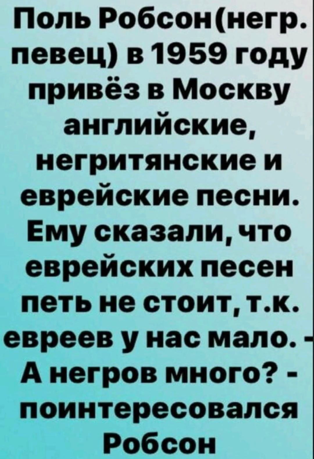 Поль Робсон (негр певец) в 1959 году привёз в Москву английские, негритянские и еврейские песни. Ему сказали, что еврейских песен петь не стоит, т.к. евреев у нас мало. - А негров много? - поинтересовался Робсон