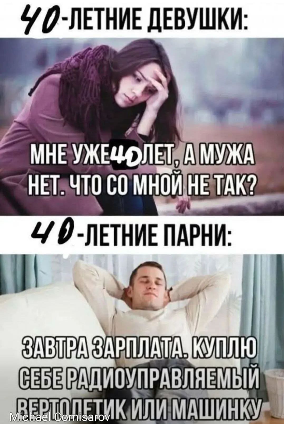 40-летние девушки: мне уже 40 лет, а мужa нет. Что со мной не так?
40-летние парни: завтра зарплата. Куплю себе радиоуправляемый вертолёт или машинку.
