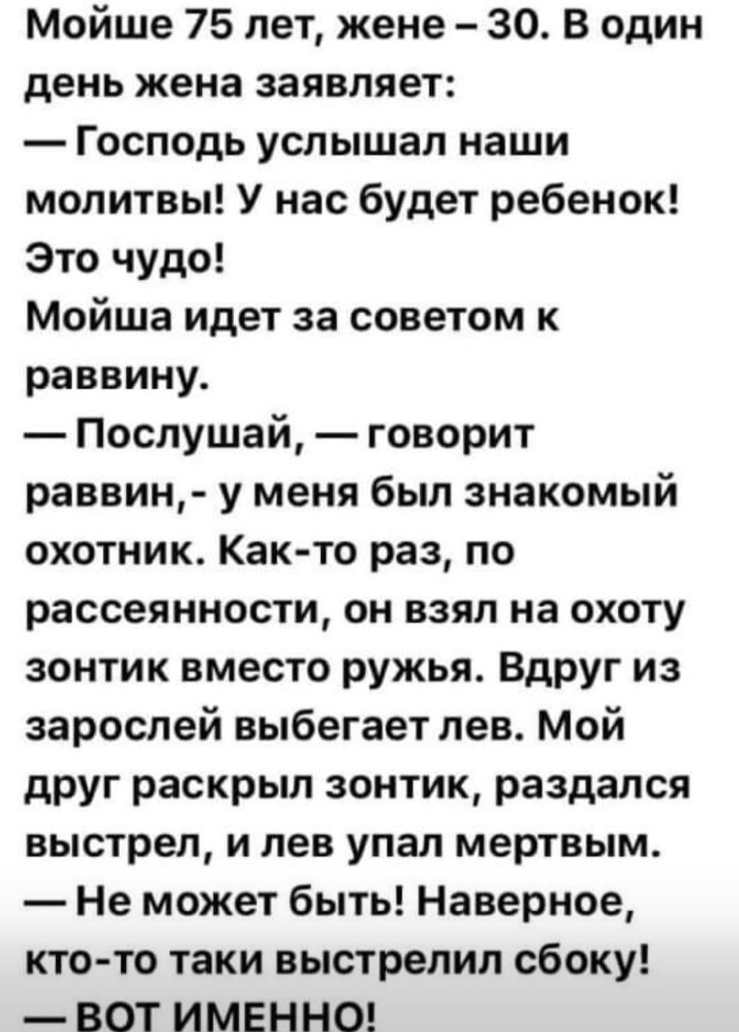 Мойше 75 лет, жене – 30. В один день жена заявляет: — Господь услышал наши молитвы! У нас будет ребенок! Это чудо! Мойша идет за советом к раввину. — Послушай, — говорит раввин, — у меня был знакомый охотник. Как-то раз, по рассеянности, он взял на охоту зонтик вместо ружья. Вдруг из зарослей выбегает лев. Мой друг раскрыл зонтик, раздался выстрел — лев упал мертвым. — Не может быть! Наверное, кто-то так выстрелил сбоку! — Вот именно!