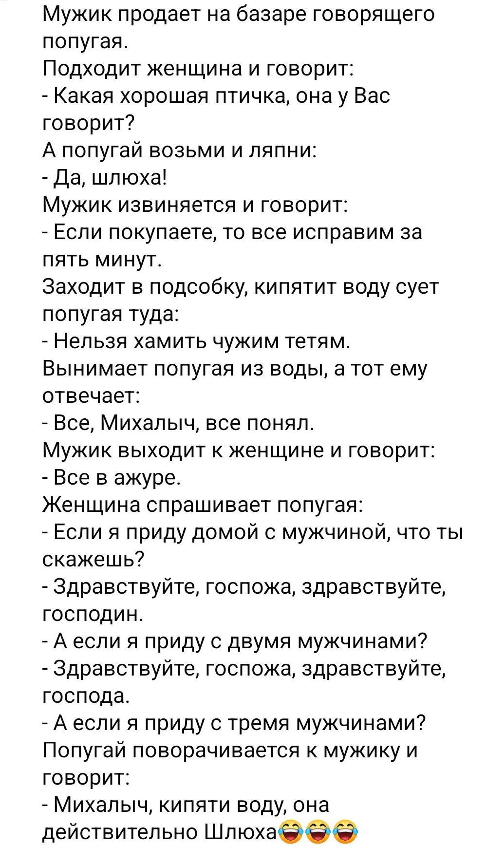 Мужик продает на базаре говорящего попугая. Подходит женщина и говорит: - Какая хорошая птичка, она у Вас говорит? - Да, шлюха! Мужик извиняется и говорит: - Если покупаете, то все исправим за пять минут. Заходит в подсобку, кипятит воду сует попугая туда: - Нельзя хмить чужим тетям. Вынимает попугая из воды, а тот ему отвечает: - Все, Миха́льч, все понял. Женщина смеётся: - А если я приду с двумя мужчинами?