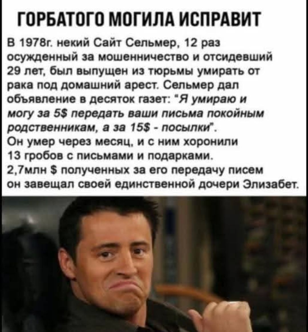 Горбатого могила исправит? В 1978 г некий Сельмер, 12 раз осужденный за мошенничество и отсидевший 29 лет, был выпущен из тюрьмы под домашний арест. Сельмер дал объявление в газетах: «Я умираю и могу за $5 передать ваши письма покойным родственникам, а за $15 — посылки». Он умер через месяц, его похоронили вместе с 13 гробами и письмами; завещал 2,7 млн $ своей дочери Элизабет.