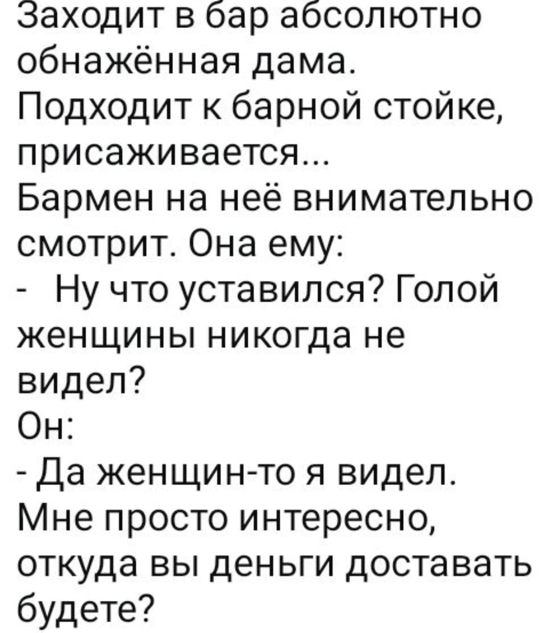 Заходит в бар абсолютно обнажённая дама. Подходит к барной стойке, присаживается... Бармен на неё внимательно смотрит. Она ему: - Ну что усталился? Голой женщины никогда не видел? Он: - Да женщин-то я видел. Мне просто интересно, откуда вы деньги доставать будете?