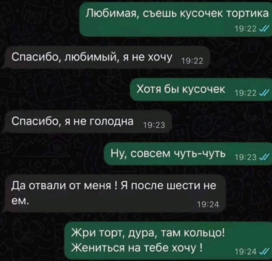 Любимая, съешь кусочек тортика
Спасибо, любимый, я не хочу
Хотя бы кусочек
Спасибо, я не голодна
Ну, совсем чуть-чуть
Да отвали от меня! Я после шести не ем.
Жри торт, дура, там кольцо!
Жениться на тебе хочу!