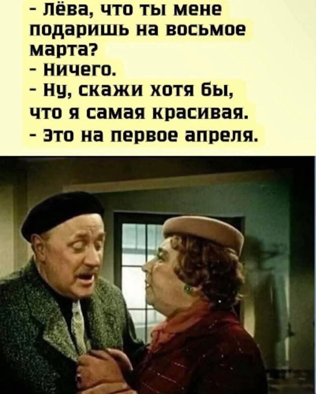 - Лёва, что ты мне подаришь на восьмое марта?
- Ничего.
- Ну, скажи хотя бы, что я самая красивая.
- Это на первое апреля.