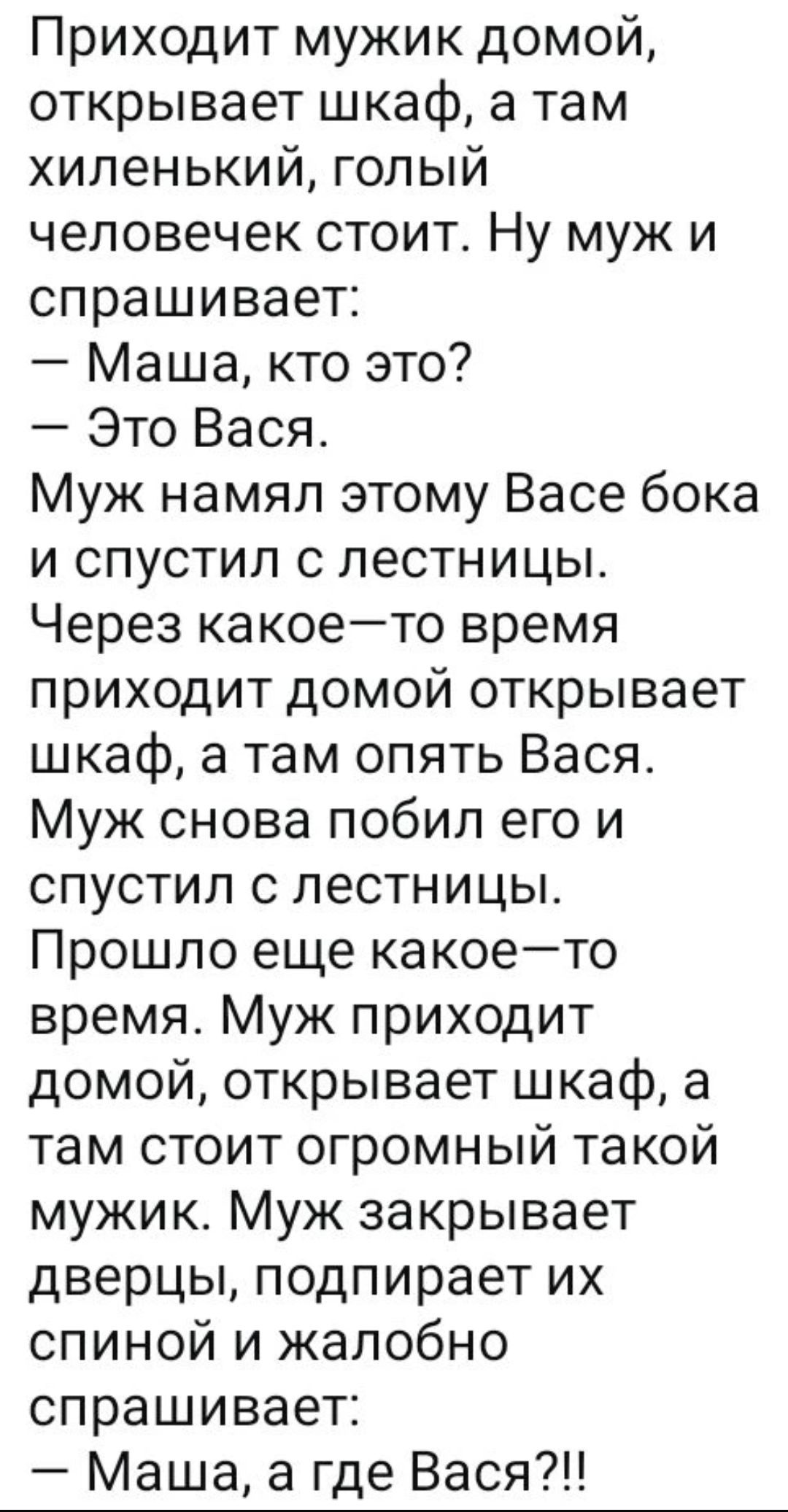 Приходит мужик домой, открывает шкаф, а там хиленький, голый человечек стоит. Ну муж и спрашивает: — Маша, кто это? — Это Вася. Через какое–то время приходит домой, открывает шкаф, а там опять Вася. Муж снова побил его и спустил с лестницы. Прошло еще какое–то время. Муж приходит домой, открывает шкаф, а там стоит огромный такой мужик. Муж закрывает дверцы, подпирает их спиной и жалобно спрашивает: — Маша, а где Вася? !!