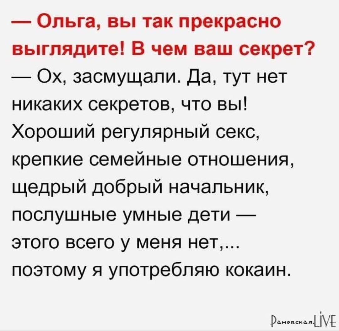 — Ольга, вы так прекрасно выглядите! В чем ваш секрет?
— Ох, засмущали. Да, тут нет никаких секретов, что вы! Хороший regularный секс, крепкие семейные отношения, щедрый хороший начальник, послушные умные дети — этого всего у меня нет,... поэтому я употребляю кокаин.