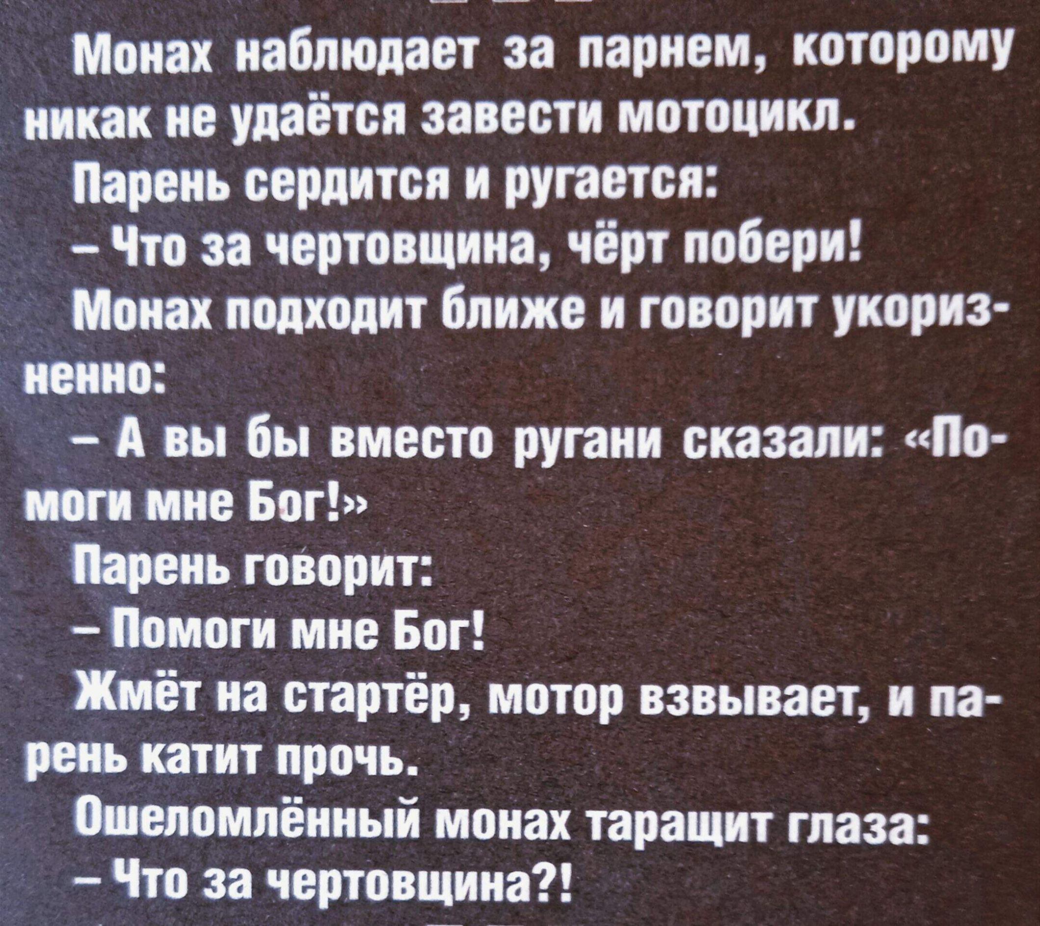 Монах наблюдает за парнем, которому никак не удаётся завести мотоцикл.
Парень сердится и ругается:
- Что за чертовщина, чёрт побери!
Монах подходит ближе и говорит укоризненно:
- А вы бы вместо ругани сказали: «Помоги мне Бог!»
Парень говорит:
- Помоги мне Бог!
Жмёт на стартер, мотор взвивается, и парень катит прочь.
Ошеломлённый монах таращит глаза:
- Что за чертовщина?!