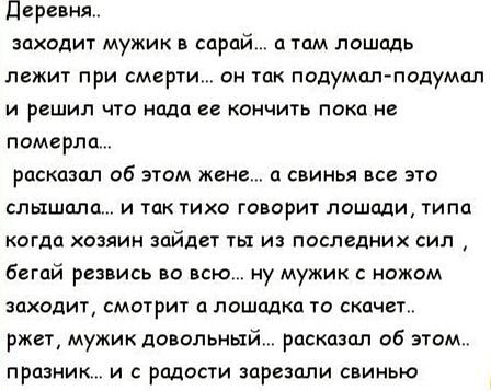 Деревня.. 
заходит мужик в сарай... а там лошадь лежит при смерти... он так подумал-подумал и решил что надо ее кончить пока не померла.. 
рассказал об этом жене... а свинья все это слышала... и так тихо говорит лошади, типа когда хозяин зайдет ты из последних сил , бегай резвись во всём.. ну мужик с ножом заходит, смотрит а лошадка то скачет.. жжет, мужик довольный.. рассказал об этом.. праздник... и с радости зарезали свинью