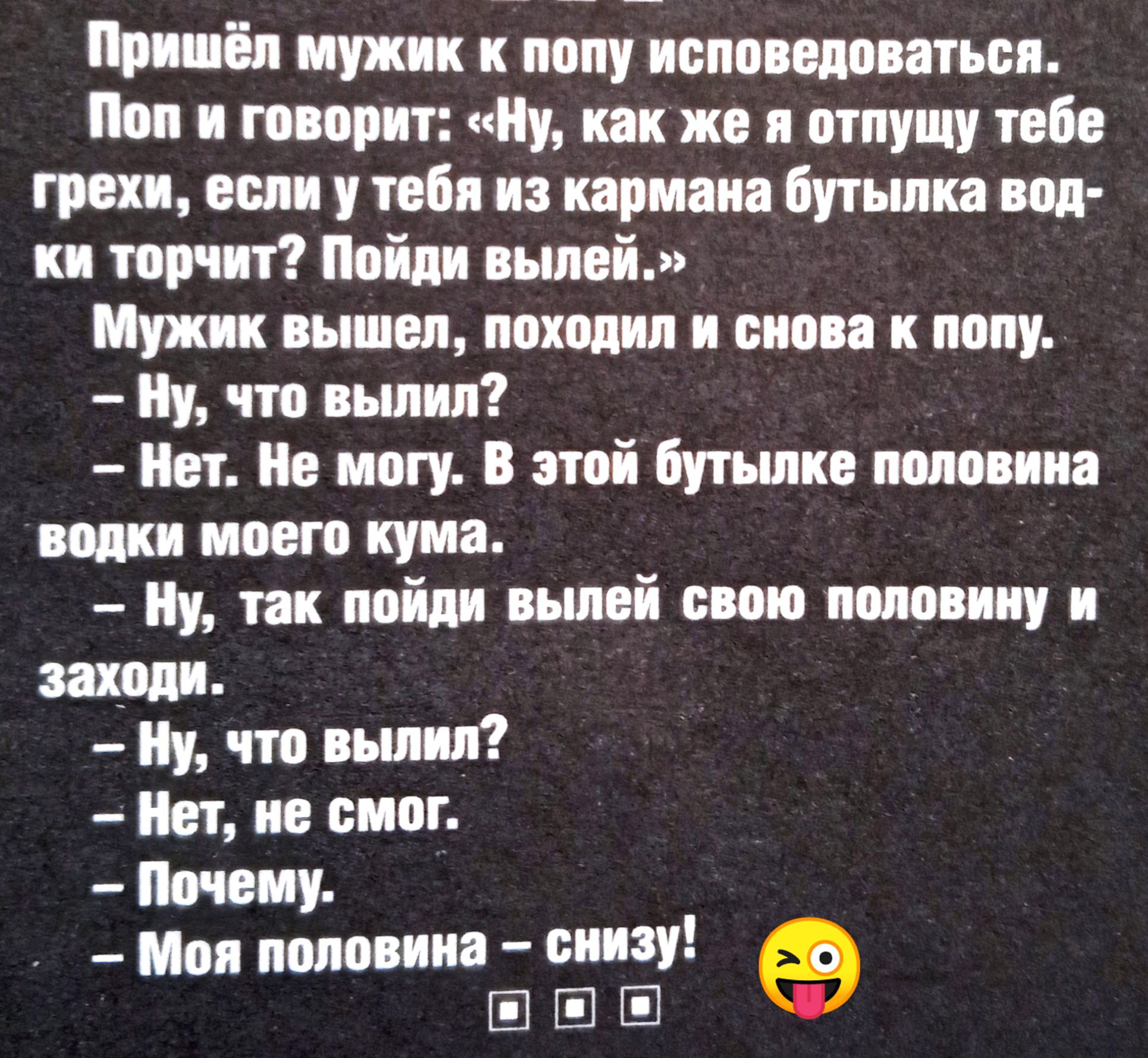 Пришёл мужик к попу исповедоваться. Поп и говорит: «Ну, как же я отпущу тебе грехи, если у тебя из кармана бутылка водки торчит? Пойди вылей.» Мужик вышел, походил и снова к попу. — Ну, что вылил? — Нет. Не могу. В этой бутылке половина водки моего кума. — Ну, так пойди вылей свою половину и заходи. — Ну, что вылил? — Нет, не смог. — Почему? — Моя половина – снизу!